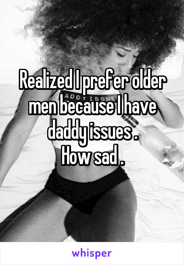 Realized I prefer older men because I have daddy issues .
How sad .
