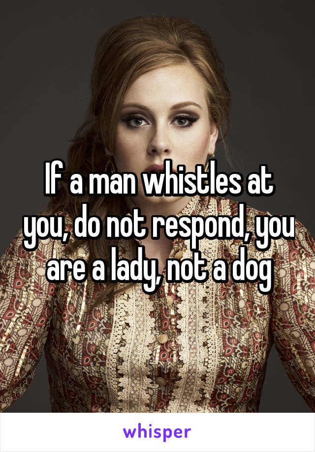 If a man whistles at you, do not respond, you are a lady, not a dog