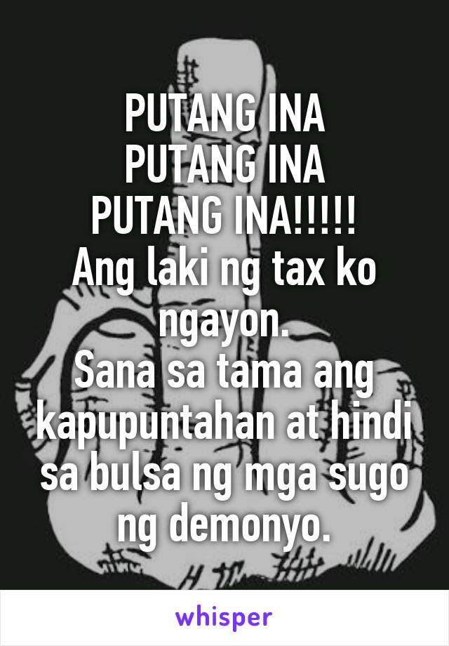 PUTANG INA
PUTANG INA
PUTANG INA!!!!!
Ang laki ng tax ko ngayon.
Sana sa tama ang kapupuntahan at hindi sa bulsa ng mga sugo ng demonyo.