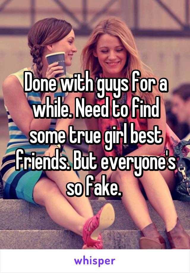 Done with guys for a while. Need to find some true girl best friends. But everyone's so fake. 