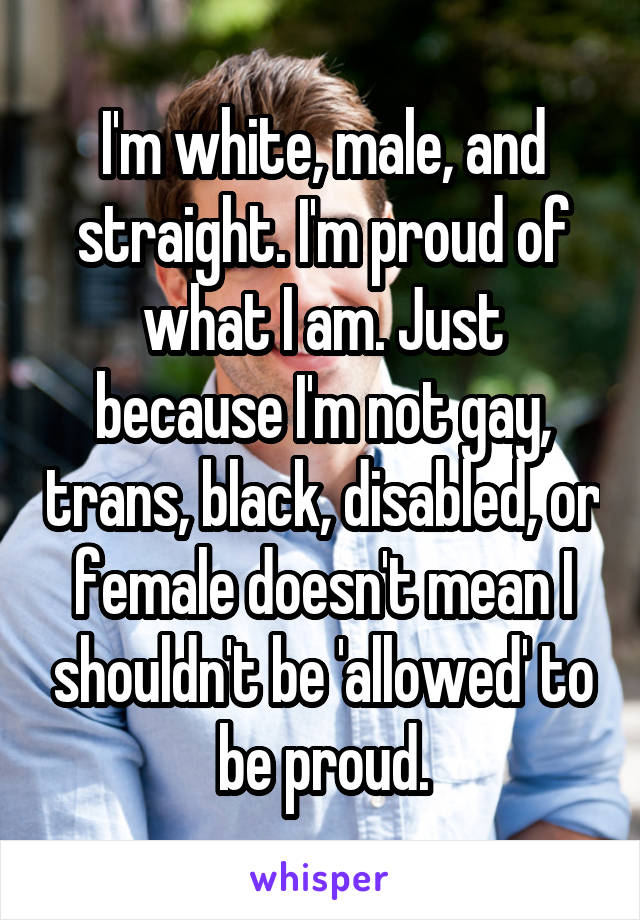 I'm white, male, and straight. I'm proud of what I am. Just because I'm not gay, trans, black, disabled, or female doesn't mean I shouldn't be 'allowed' to be proud.