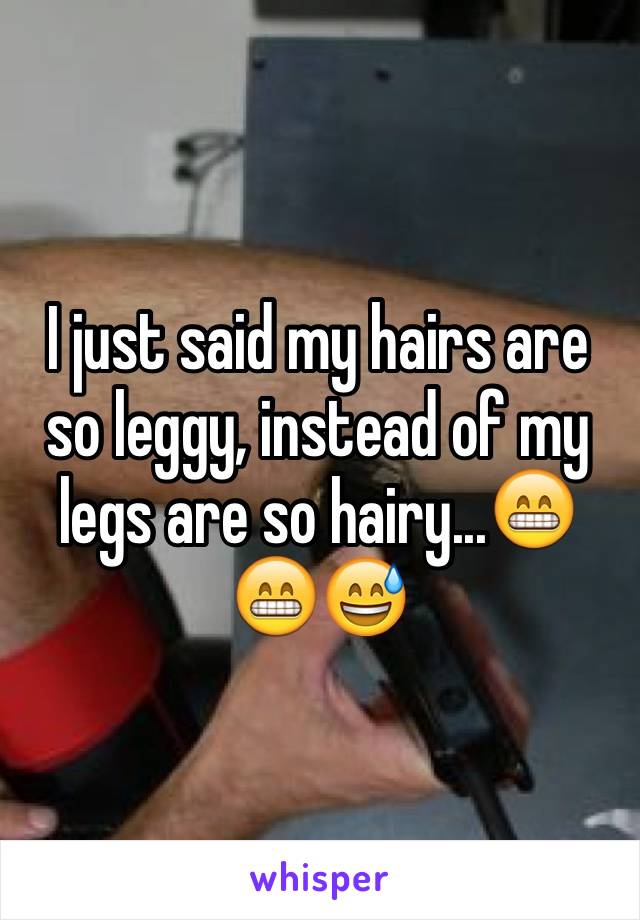 I just said my hairs are so leggy, instead of my legs are so hairy...😁😁😅