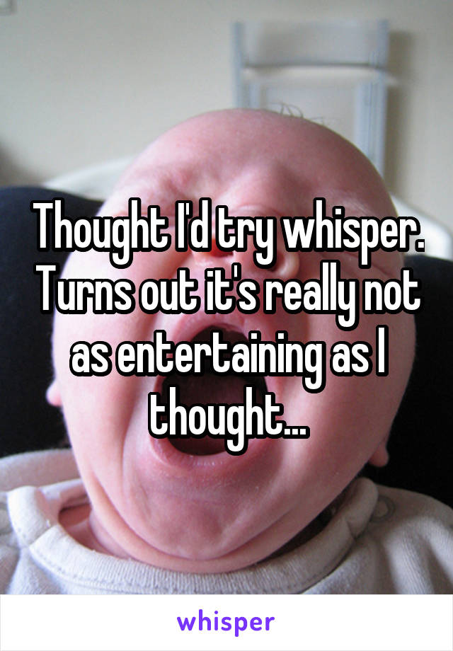 Thought I'd try whisper. Turns out it's really not as entertaining as I thought...