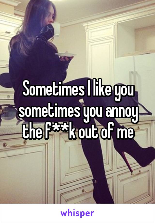 Sometimes I like you sometimes you annoy the f**k out of me
