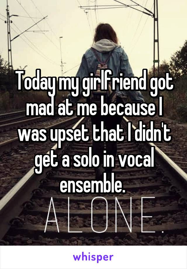 Today my girlfriend got mad at me because I was upset that I didn't get a solo in vocal ensemble. 