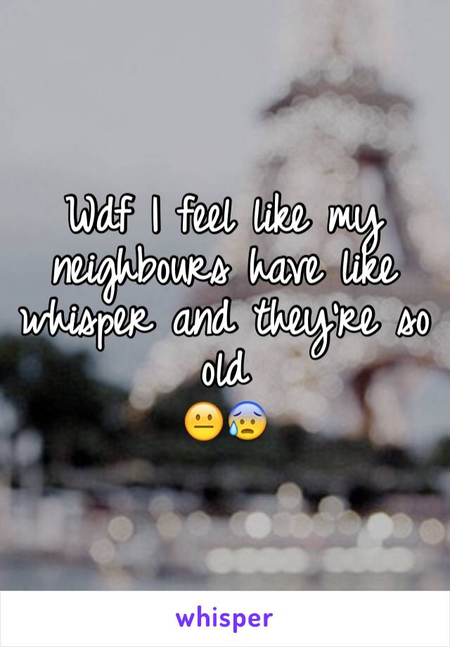 Wdf I feel like my neighbours have like whisper and they're so old 
😐😰