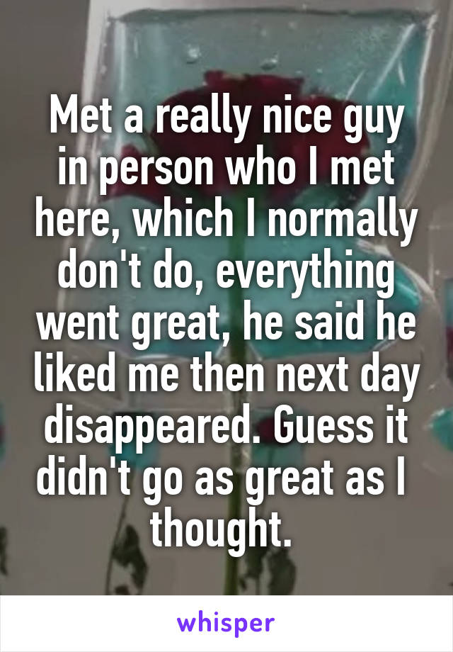 Met a really nice guy in person who I met here, which I normally don't do, everything went great, he said he liked me then next day disappeared. Guess it didn't go as great as I  thought. 