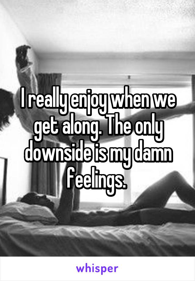 I really enjoy when we get along. The only downside is my damn feelings. 