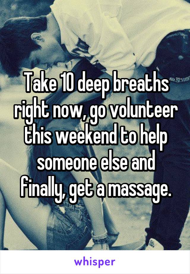 Take 10 deep breaths right now, go volunteer this weekend to help someone else and finally, get a massage.