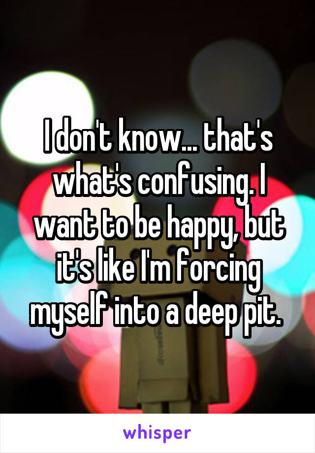I don't know... that's what's confusing. I want to be happy, but it's like I'm forcing myself into a deep pit. 