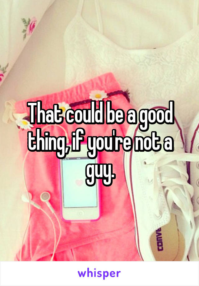 That could be a good thing, if you're not a guy.