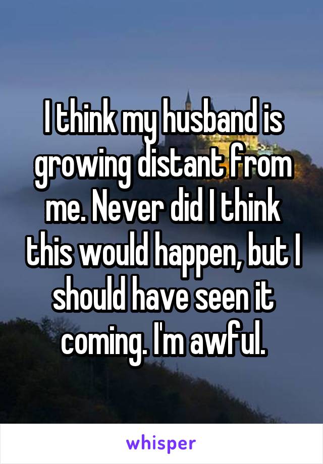 I think my husband is growing distant from me. Never did I think this would happen, but I should have seen it coming. I'm awful.