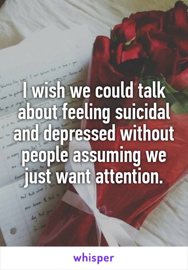 I wish we could talk about feeling suicidal and depressed without people assuming we just want attention.