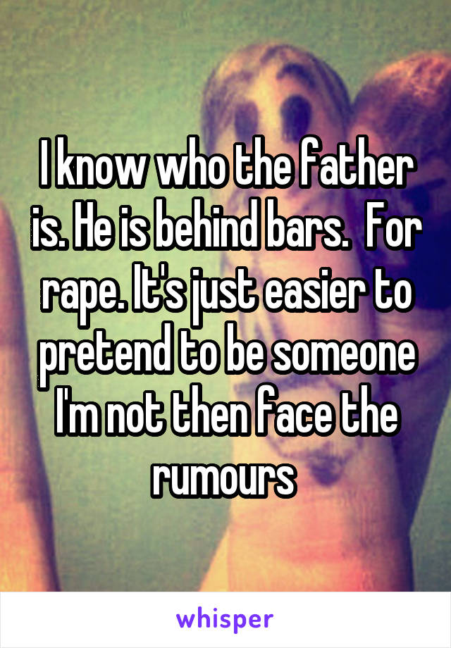 I know who the father is. He is behind bars.  For rape. It's just easier to pretend to be someone I'm not then face the rumours 