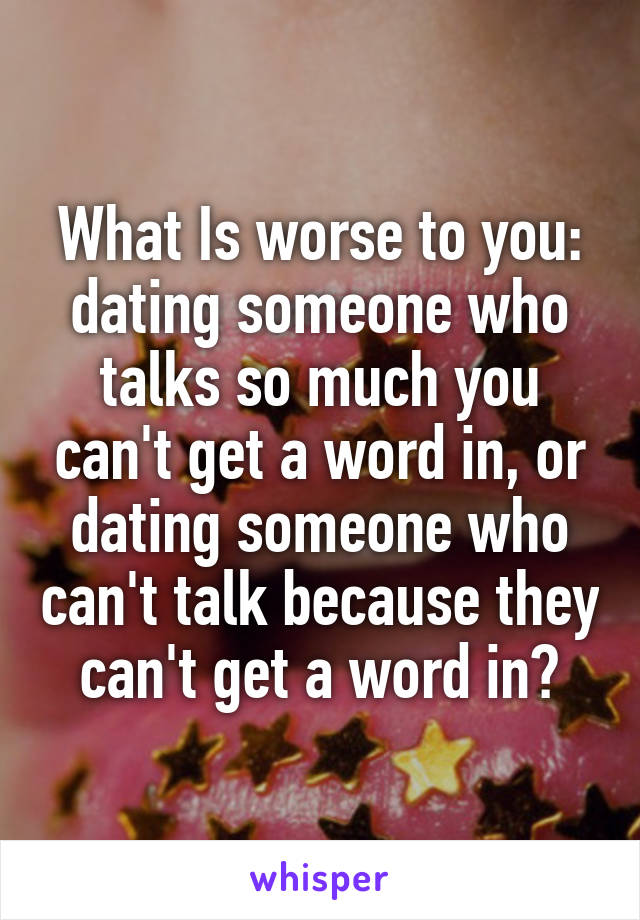 What Is worse to you: dating someone who talks so much you can't get a word in, or dating someone who can't talk because they can't get a word in?