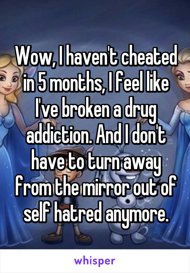 Wow, I haven't cheated in 5 months, I feel like I've broken a drug addiction. And I don't have to turn away from the mirror out of self hatred anymore.