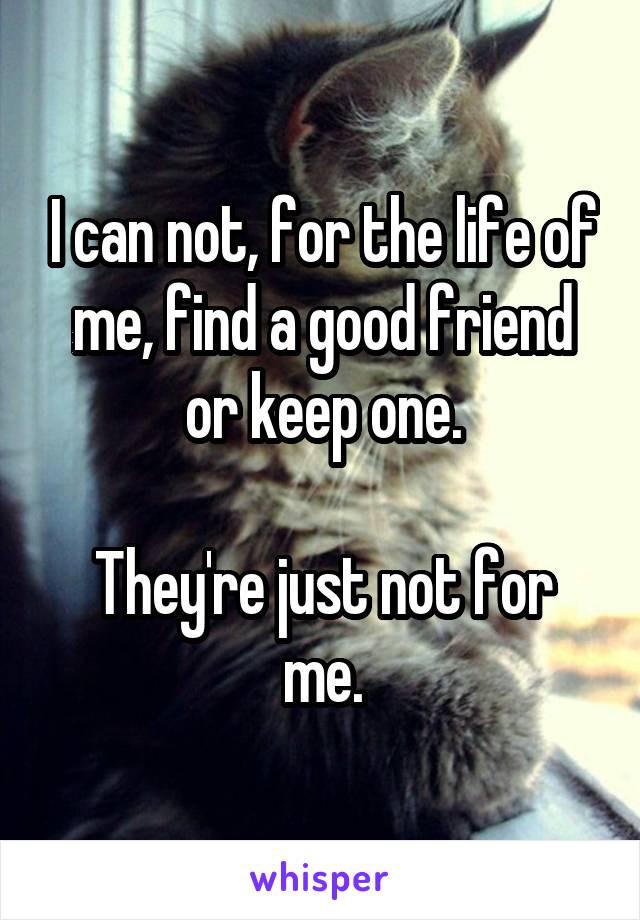 I can not, for the life of me, find a good friend or keep one.

They're just not for me.