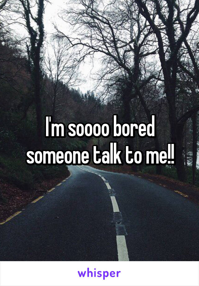 I'm soooo bored someone talk to me!!