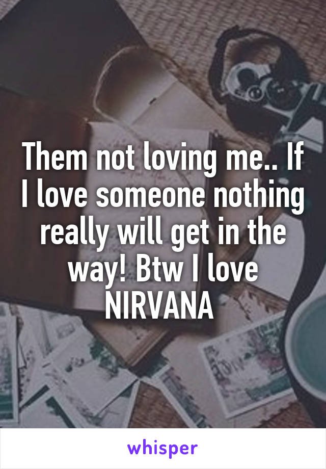Them not loving me.. If I love someone nothing really will get in the way! Btw I love NIRVANA 