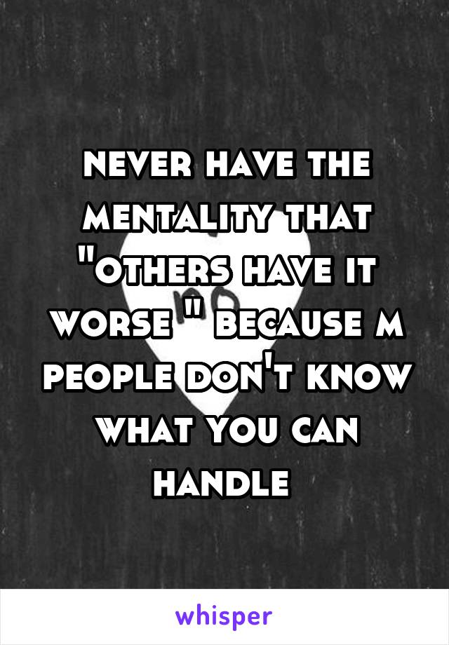 never have the mentality that "others have it worse " because m people don't know what you can handle 