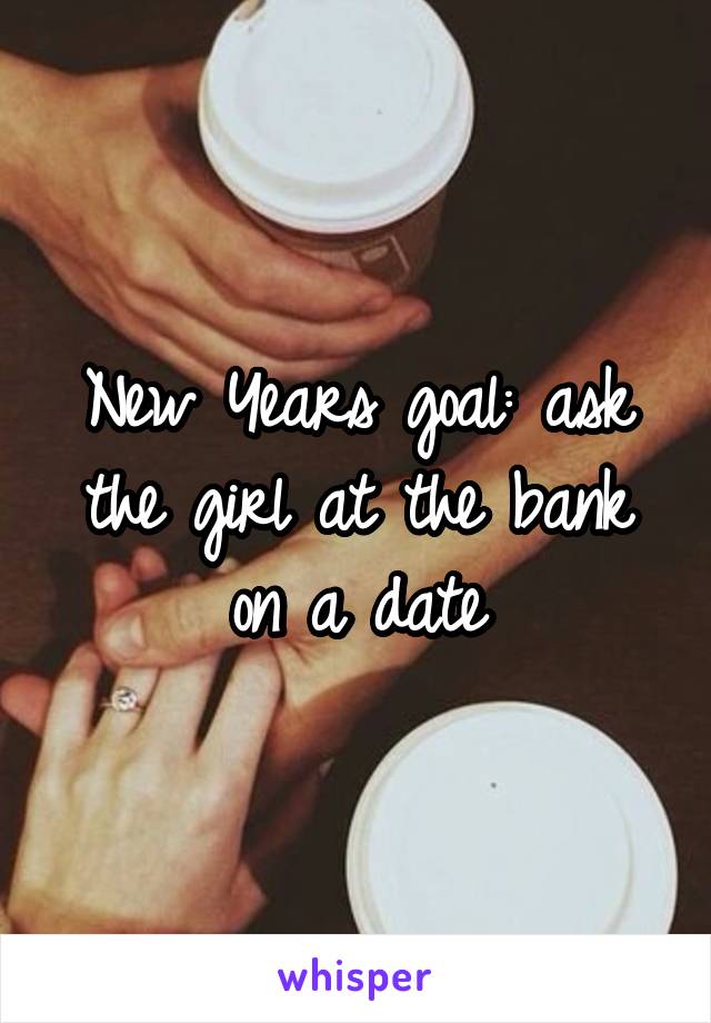 New Years goal: ask the girl at the bank on a date