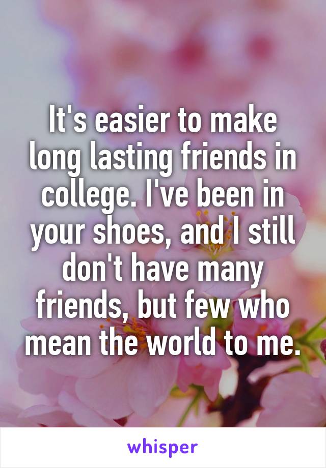 It's easier to make long lasting friends in college. I've been in your shoes, and I still don't have many friends, but few who mean the world to me.