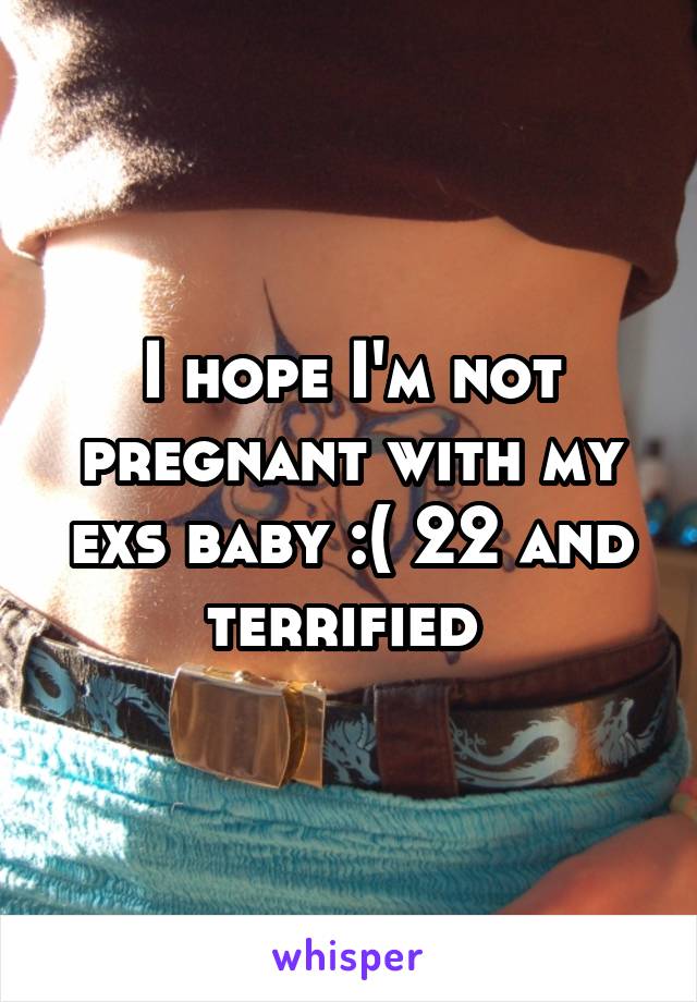 I hope I'm not pregnant with my exs baby :( 22 and terrified 