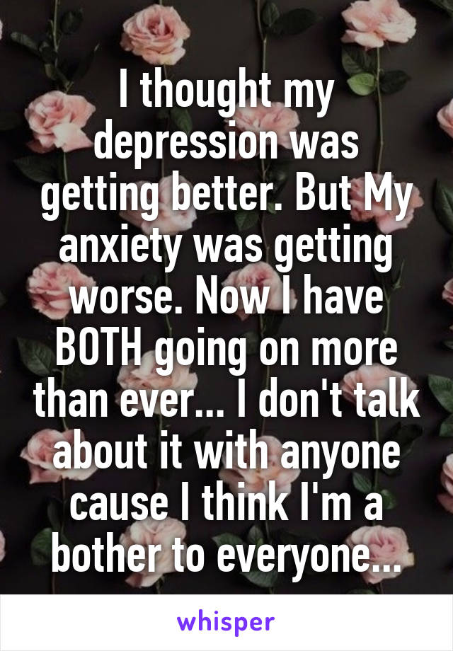 I thought my depression was getting better. But My anxiety was getting worse. Now I have BOTH going on more than ever... I don't talk about it with anyone cause I think I'm a bother to everyone...