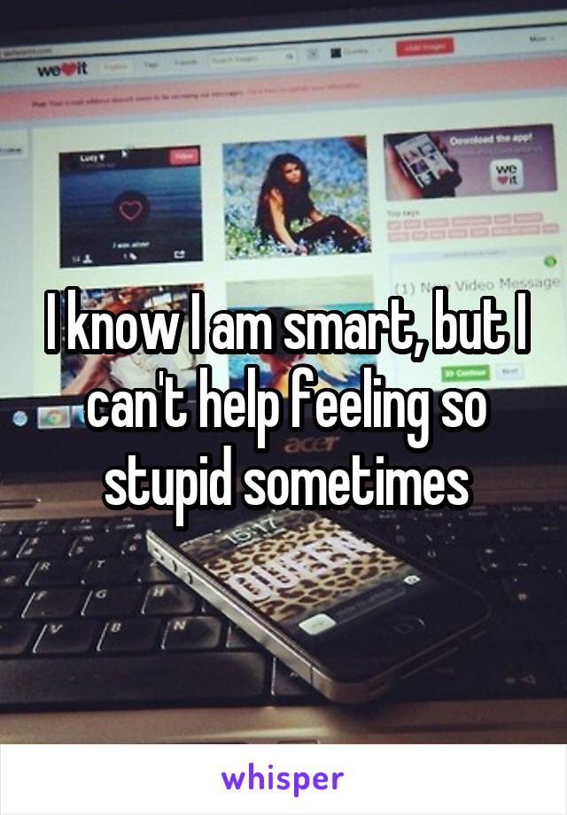 I know I am smart, but I can't help feeling so stupid sometimes