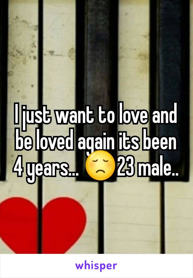 I just want to love and be loved again its been 4 years... 😞23 male..
