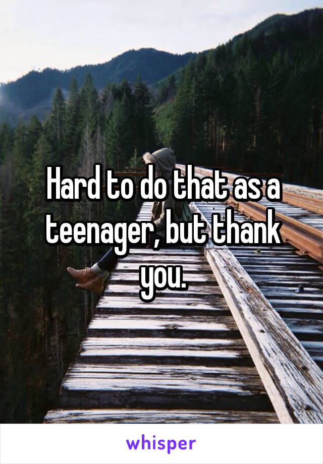 Hard to do that as a teenager, but thank you.
