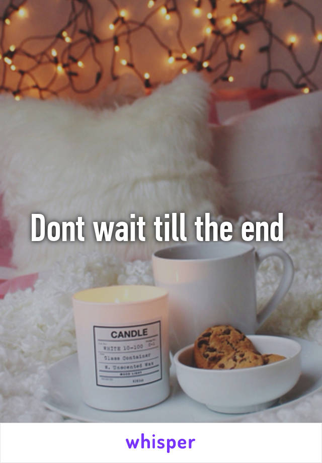 Dont wait till the end 