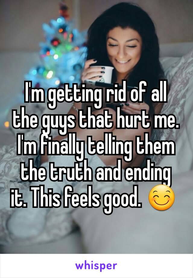 I'm getting rid of all the guys that hurt me. I'm finally telling them the truth and ending it. This feels good. 😊 