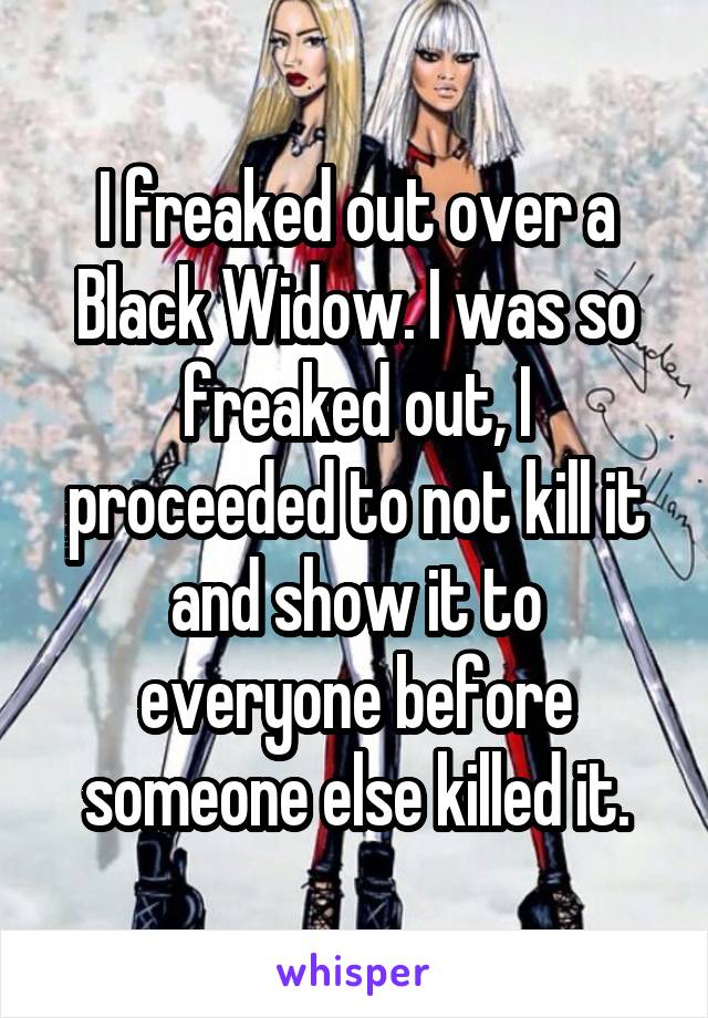 I freaked out over a Black Widow. I was so freaked out, I proceeded to not kill it and show it to everyone before someone else killed it.