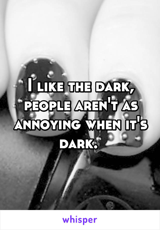 I like the dark, people aren't as annoying when it's dark. 