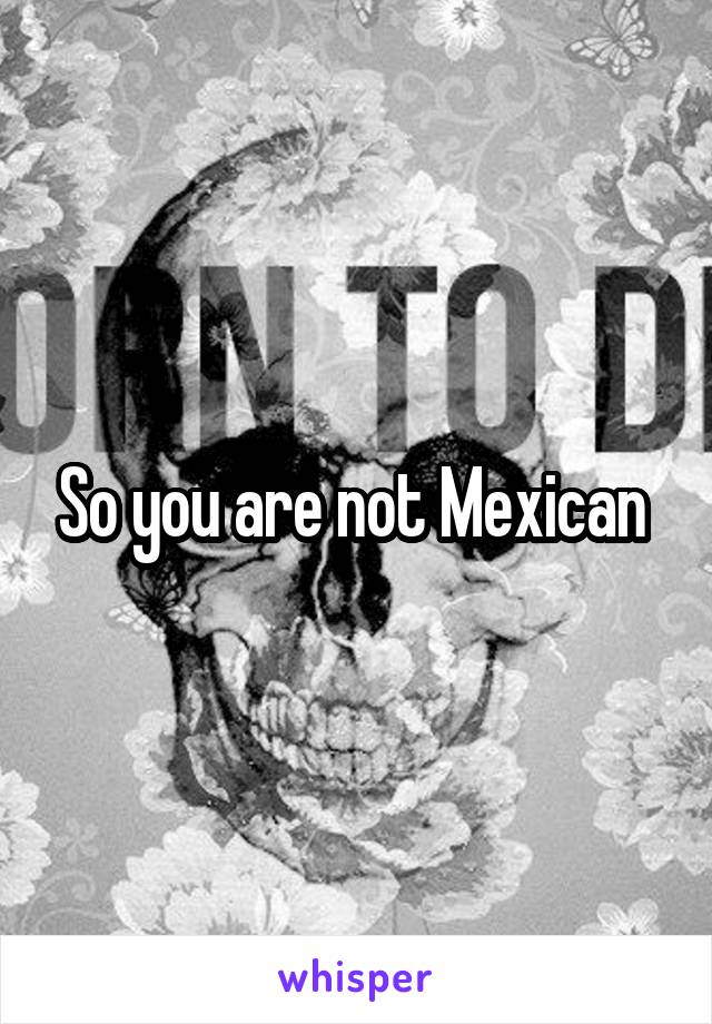 So you are not Mexican 