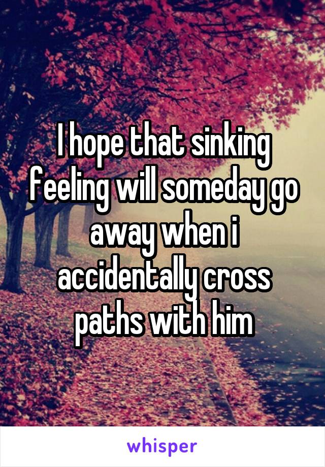 I hope that sinking feeling will someday go away when i accidentally cross paths with him