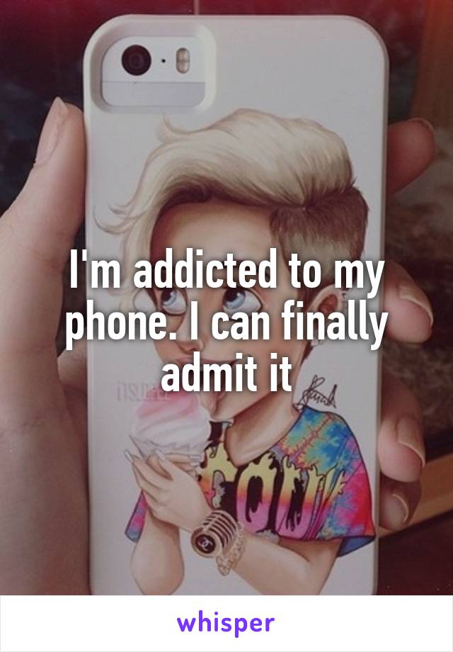 I'm addicted to my phone. I can finally admit it