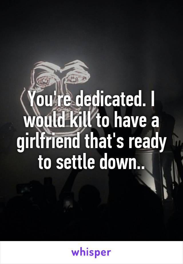 You're dedicated. I would kill to have a girlfriend that's ready to settle down..