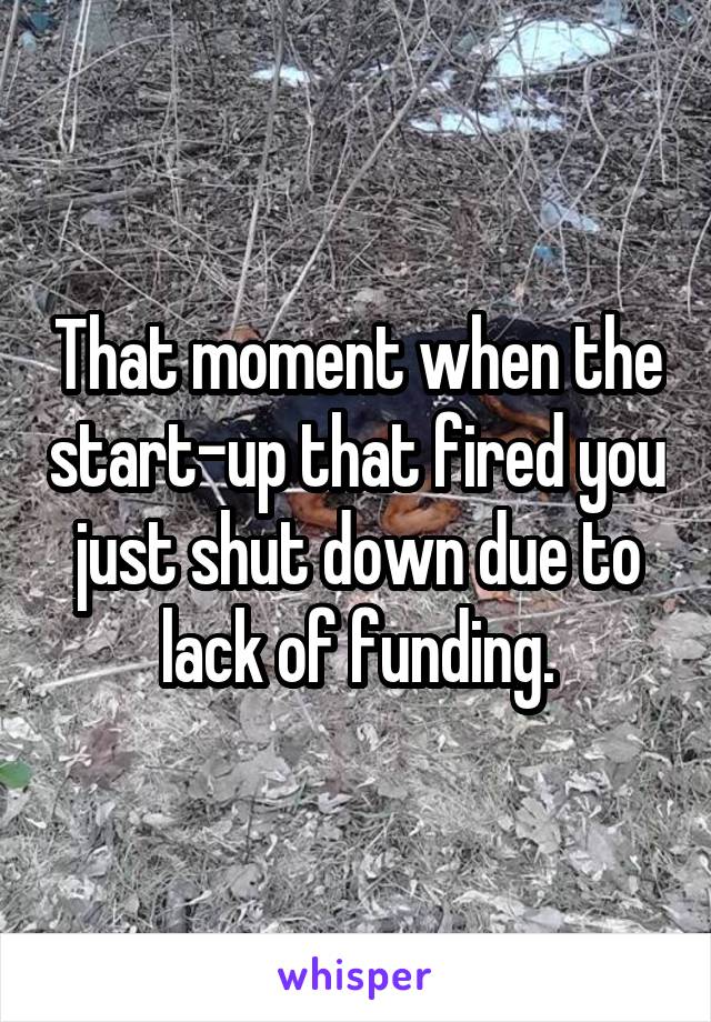 That moment when the start-up that fired you just shut down due to lack of funding.