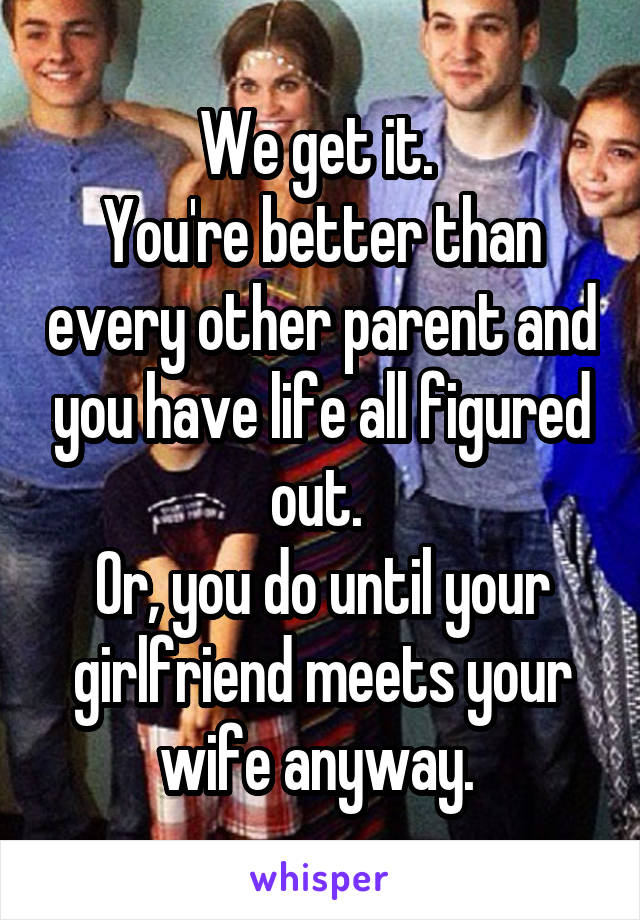 We get it. 
You're better than every other parent and you have life all figured out. 
Or, you do until your girlfriend meets your wife anyway. 