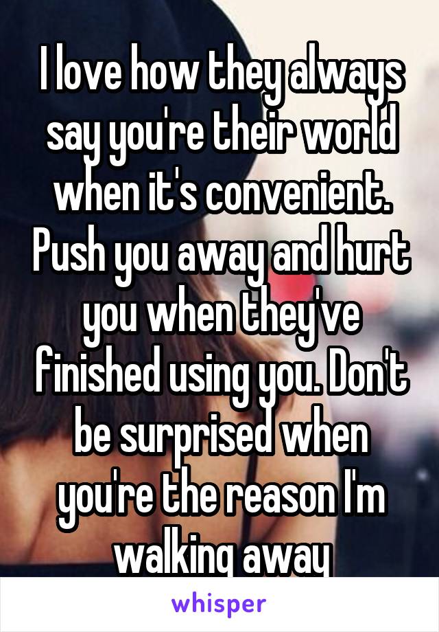 I love how they always say you're their world when it's convenient. Push you away and hurt you when they've finished using you. Don't be surprised when you're the reason I'm walking away