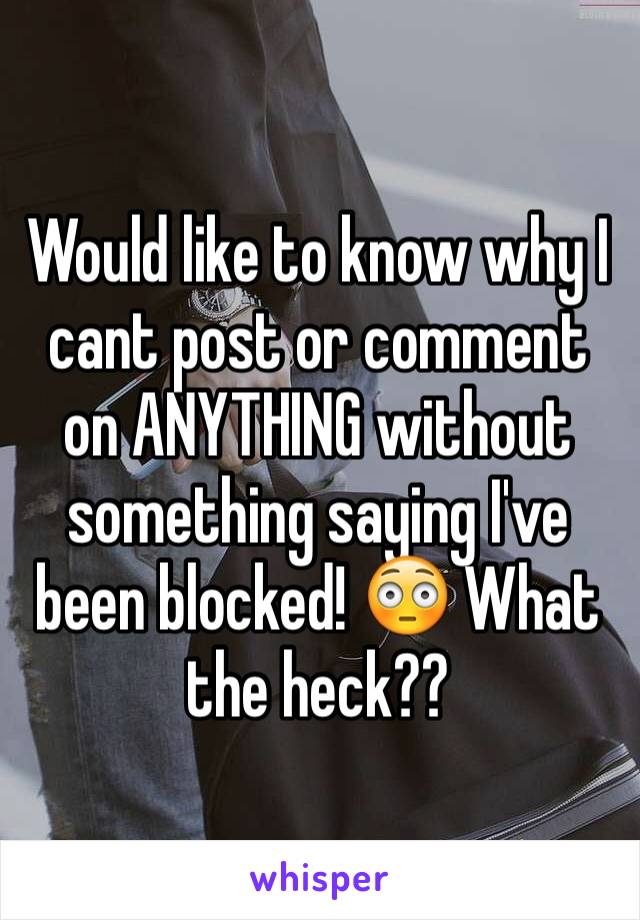 Would like to know why I cant post or comment on ANYTHING without something saying I've been blocked! 😳 What the heck??