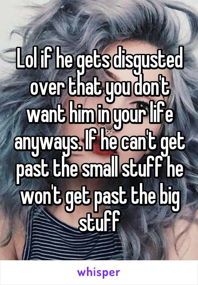 Lol if he gets disgusted over that you don't want him in your life anyways. If he can't get past the small stuff he won't get past the big stuff