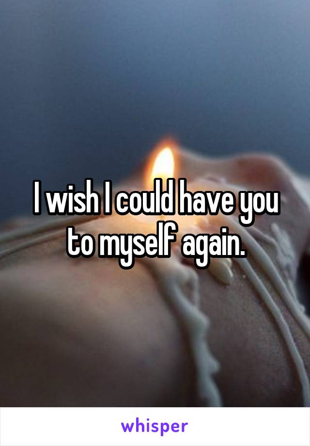 I wish I could have you to myself again.