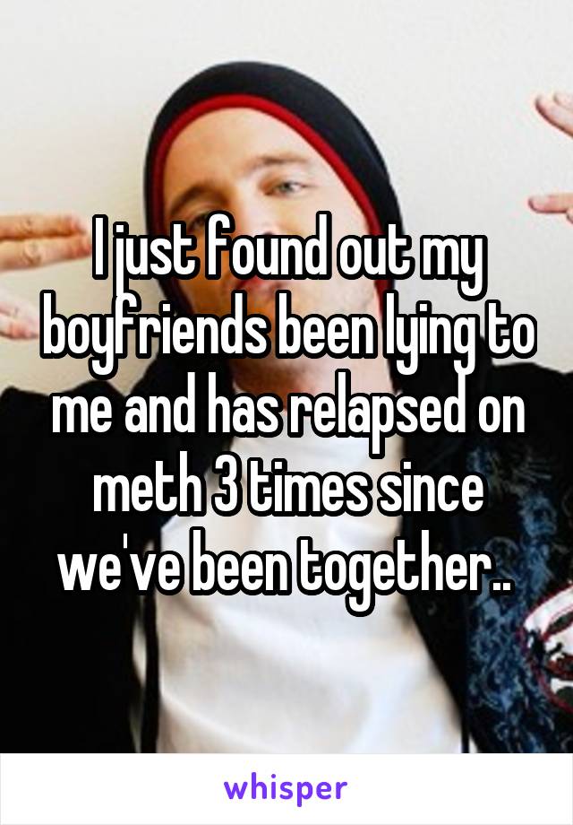 I just found out my boyfriends been lying to me and has relapsed on meth 3 times since we've been together.. 