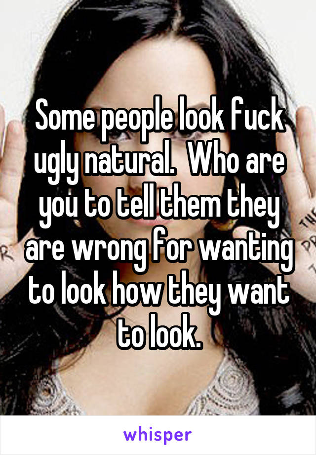 Some people look fuck ugly natural.  Who are you to tell them they are wrong for wanting to look how they want to look.