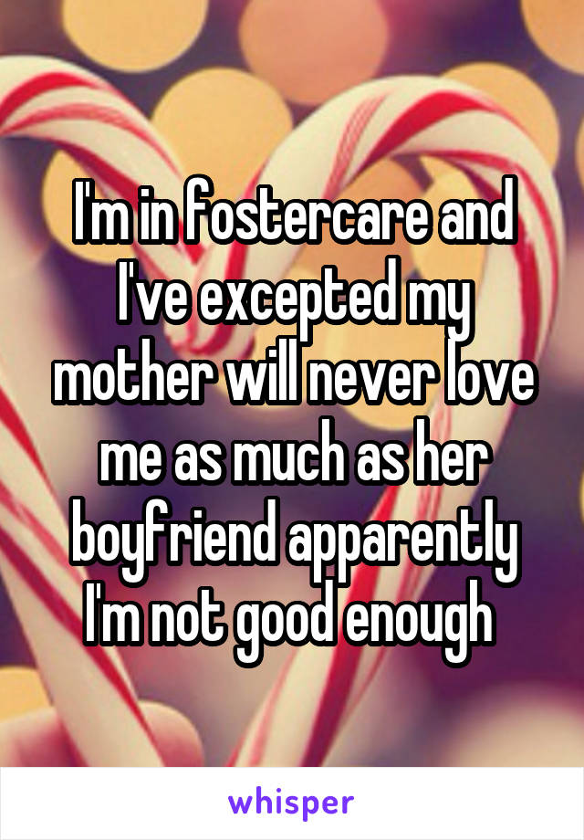 I'm in fostercare and I've excepted my mother will never love me as much as her boyfriend apparently I'm not good enough 