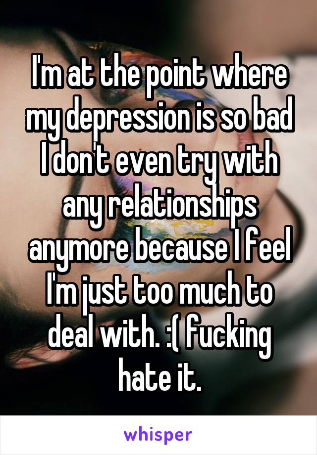 I'm at the point where my depression is so bad I don't even try with any relationships anymore because I feel I'm just too much to deal with. :( fucking hate it.