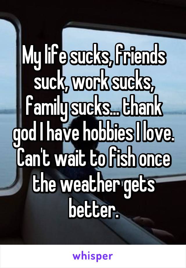 My life sucks, friends suck, work sucks, family sucks... thank god I have hobbies I love. Can't wait to fish once the weather gets better.